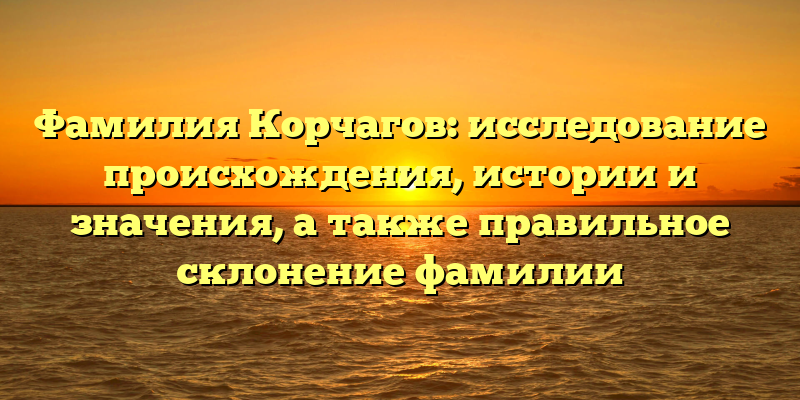 Фамилия Корчагов: исследование происхождения, истории и значения, а также правильное склонение фамилии