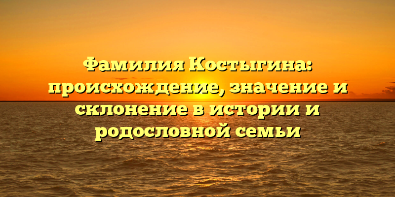 Фамилия Костыгина: происхождение, значение и склонение в истории и родословной семьи