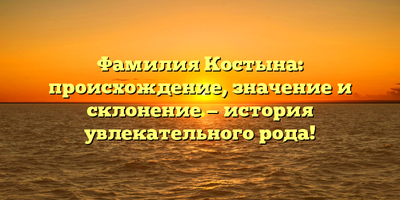 Фамилия Костына: происхождение, значение и склонение — история увлекательного рода!