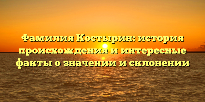 Фамилия Костырин: история происхождения и интересные факты о значении и склонении