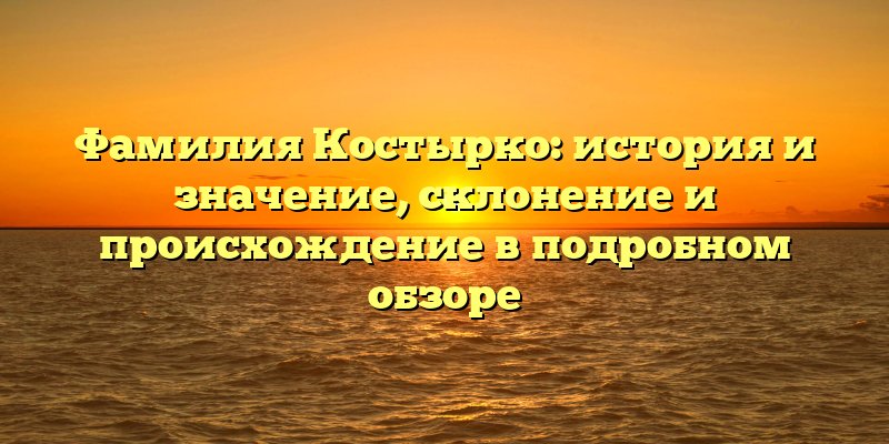 Фамилия Костырко: история и значение, склонение и происхождение в подробном обзоре
