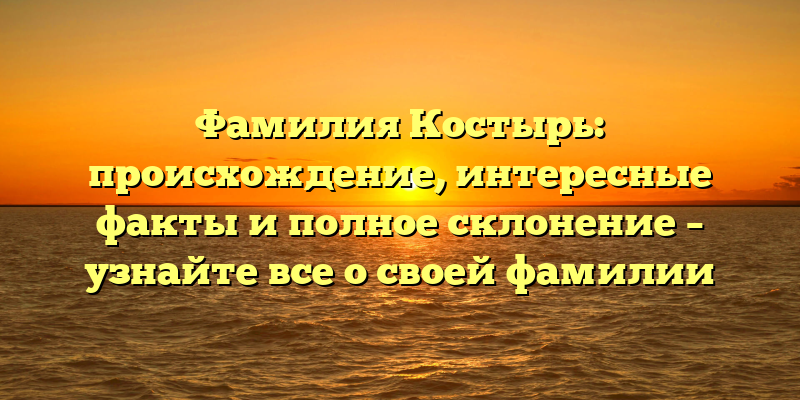 Фамилия Костырь: происхождение, интересные факты и полное склонение – узнайте все о своей фамилии
