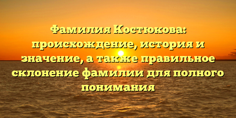 Фамилия Костюкова: происхождение, история и значение, а также правильное склонение фамилии для полного понимания