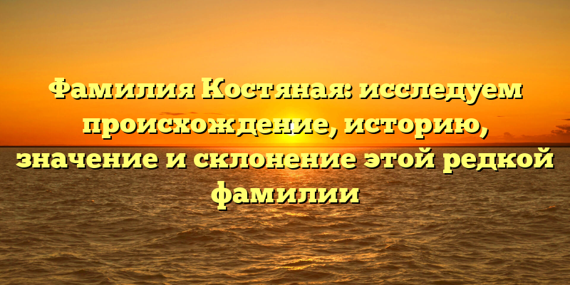 Фамилия Костяная: исследуем происхождение, историю, значение и склонение этой редкой фамилии