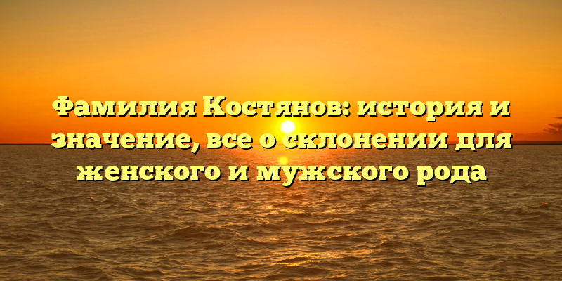 Фамилия Костянов: история и значение, все о склонении для женского и мужского рода