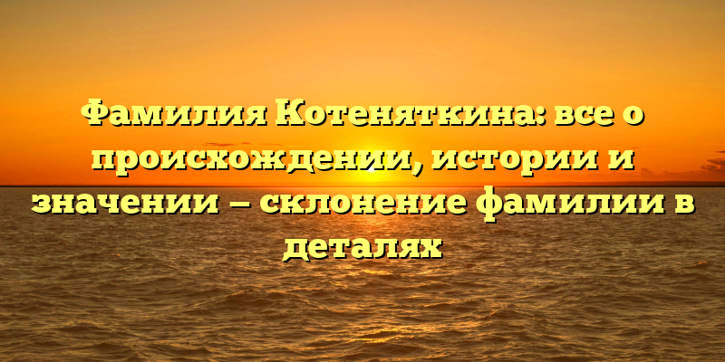 Фамилия Котеняткина: все о происхождении, истории и значении — склонение фамилии в деталях