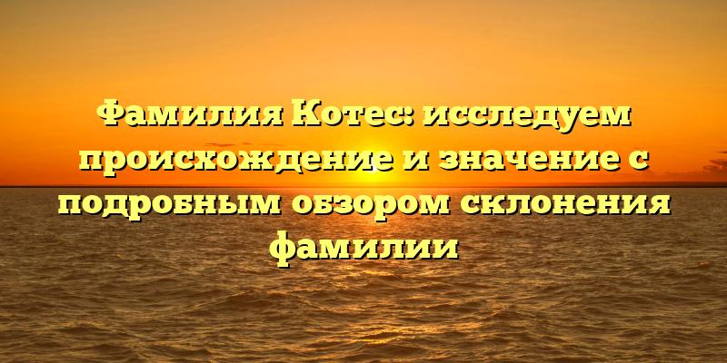 Фамилия Котес: исследуем происхождение и значение с подробным обзором склонения фамилии