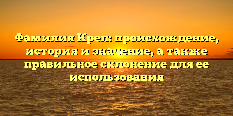 Фамилия Крел: происхождение, история и значение, а также правильное склонение для ее использования