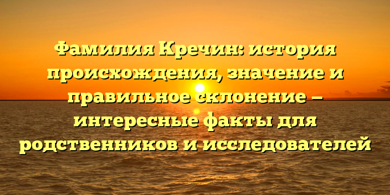 Фамилия Кречин: история происхождения, значение и правильное склонение — интересные факты для родственников и исследователей