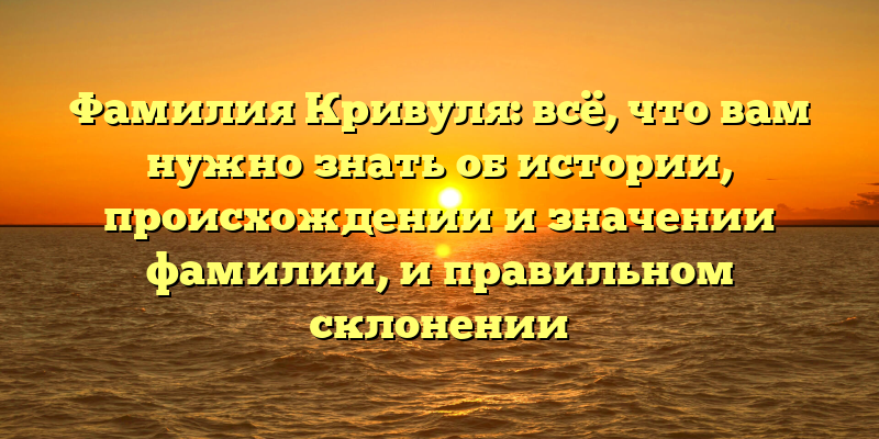 Фамилия Кривуля: всё, что вам нужно знать об истории, происхождении и значении фамилии, и правильном склонении