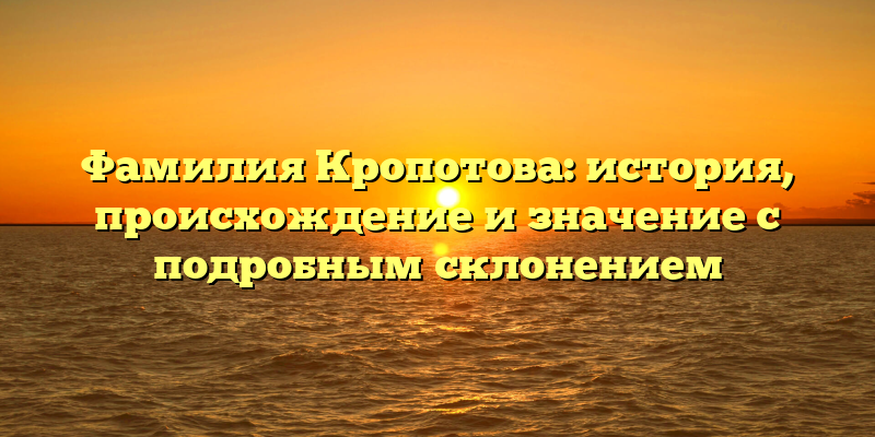 Фамилия Кропотова: история, происхождение и значение с подробным склонением