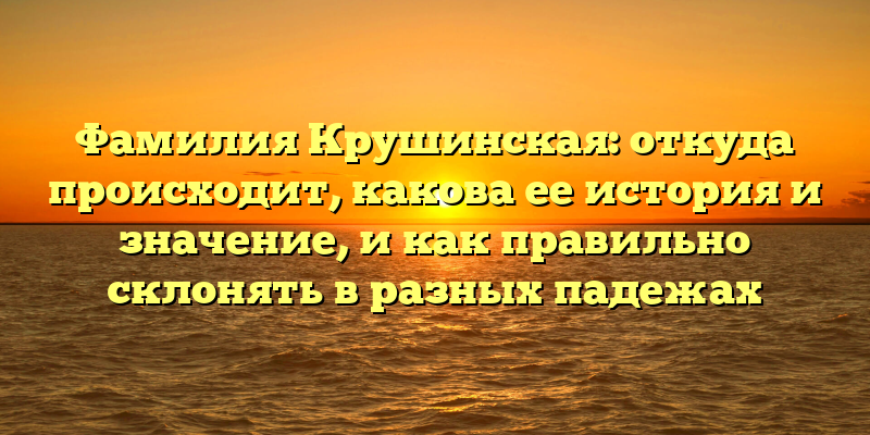 Фамилия Крушинская: откуда происходит, какова ее история и значение, и как правильно склонять в разных падежах