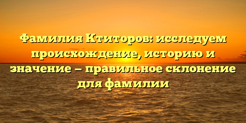 Фамилия Ктиторов: исследуем происхождение, историю и значение — правильное склонение для фамилии