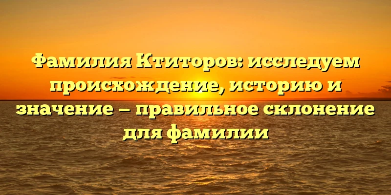 Фамилия Ктиторов: исследуем происхождение, историю и значение — правильное склонение для фамилии