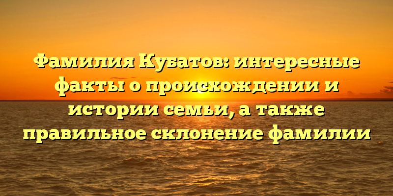 Фамилия Кубатов: интересные факты о происхождении и истории семьи, а также правильное склонение фамилии