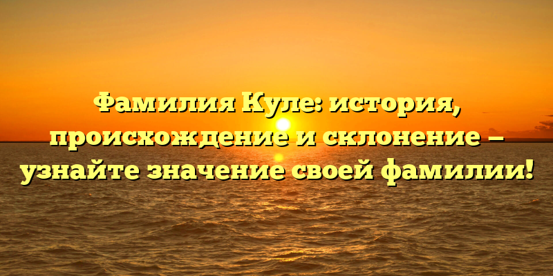 Фамилия Куле: история, происхождение и склонение — узнайте значение своей фамилии!