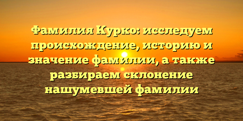 Фамилия Курко: исследуем происхождение, историю и значение фамилии, а также разбираем склонение нашумевшей фамилии