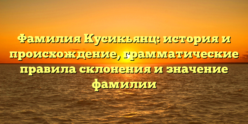 Фамилия Кусикьянц: история и происхождение, грамматические правила склонения и значение фамилии