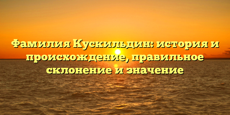 Фамилия Кускильдин: история и происхождение, правильное склонение и значение