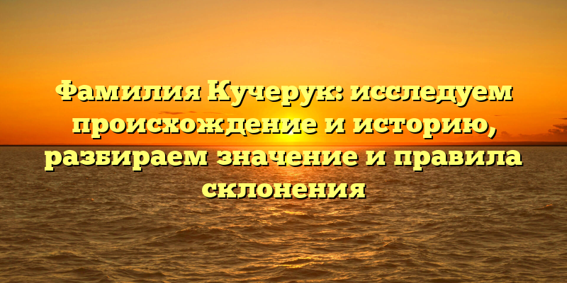 Фамилия Кучерук: исследуем происхождение и историю, разбираем значение и правила склонения