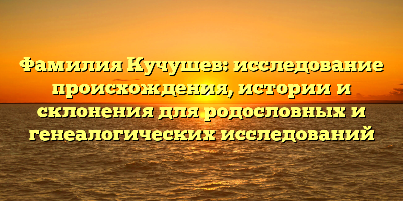 Фамилия Кучушев: исследование происхождения, истории и склонения для родословных и генеалогических исследований