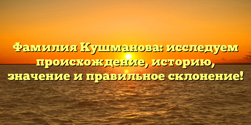 Фамилия Кушманова: исследуем происхождение, историю, значение и правильное склонение!