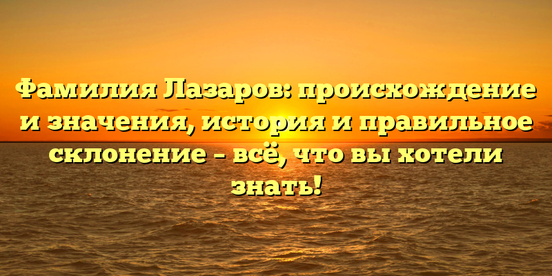 Фамилия Лазаров: происхождение и значения, история и правильное склонение – всё, что вы хотели знать!