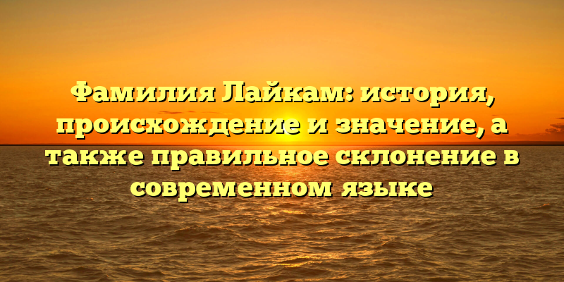 Фамилия Лайкам: история, происхождение и значение, а также правильное склонение в современном языке