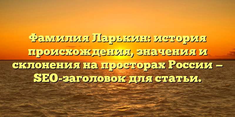 Фамилия Ларькин: история происхождения, значения и склонения на просторах России — SEO-заголовок для статьи.