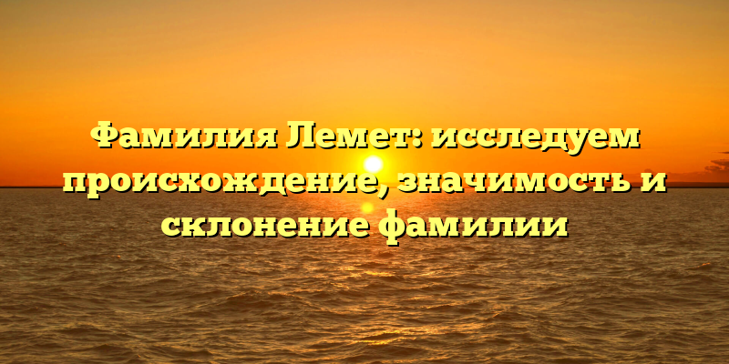 Фамилия Лемет: исследуем происхождение, значимость и склонение фамилии