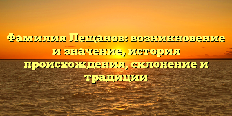 Фамилия Лещанов: возникновение и значение, история происхождения, склонение и традиции