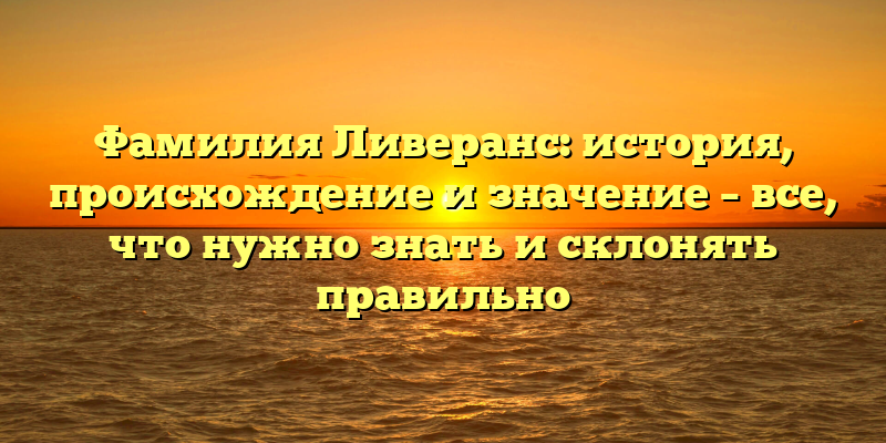 Фамилия Ливеранс: история, происхождение и значение – все, что нужно знать и склонять правильно