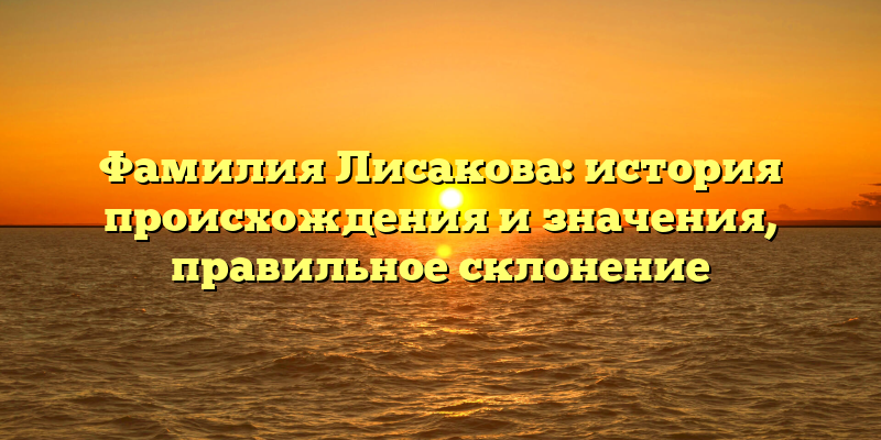 Фамилия Лисакова: история происхождения и значения, правильное склонение