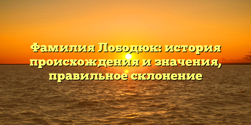 Фамилия Лободюк: история происхождения и значения, правильное склонение