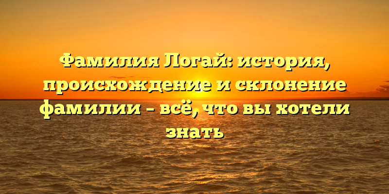 Фамилия Логай: история, происхождение и склонение фамилии – всё, что вы хотели знать
