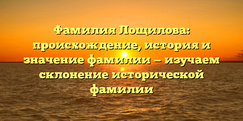 Фамилия Лощилова: происхождение, история и значение фамилии — изучаем склонение исторической фамилии