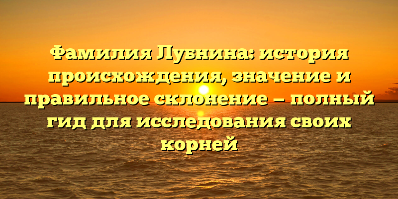 Фамилия Лубнина: история происхождения, значение и правильное склонение — полный гид для исследования своих корней