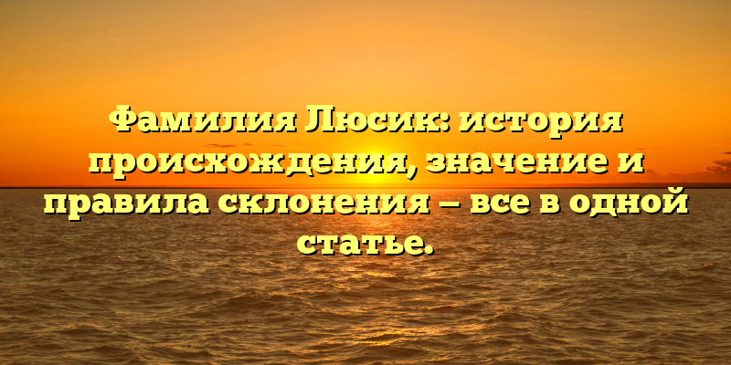 Фамилия Люсик: история происхождения, значение и правила склонения — все в одной статье.