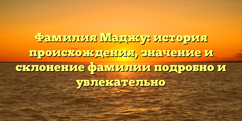Фамилия Маджу: история происхождения, значение и склонение фамилии подробно и увлекательно