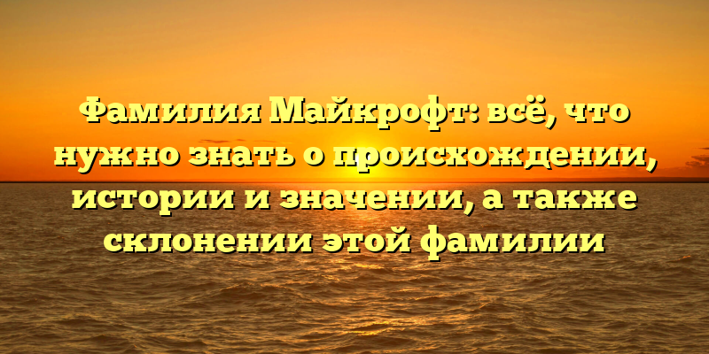 Фамилия Майкрофт: всё, что нужно знать о происхождении, истории и значении, а также склонении этой фамилии