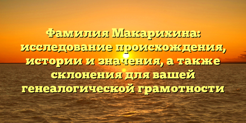 Фамилия Макарихина: исследование происхождения, истории и значения, а также склонения для вашей генеалогической грамотности