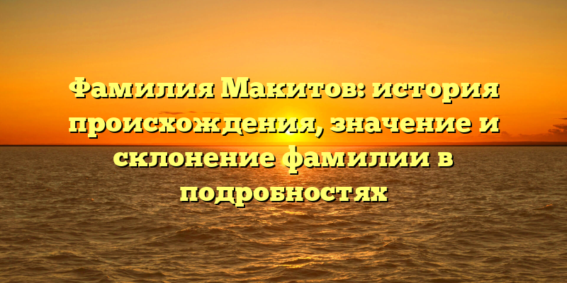 Фамилия Макитов: история происхождения, значение и склонение фамилии в подробностях