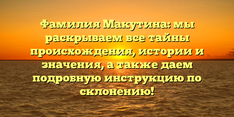 Фамилия Макутина: мы раскрываем все тайны происхождения, истории и значения, а также даем подробную инструкцию по склонению!
