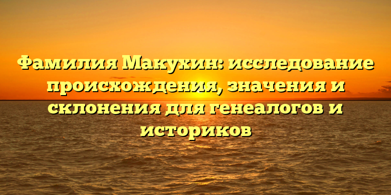 Фамилия Макухин: исследование происхождения, значения и склонения для генеалогов и историков