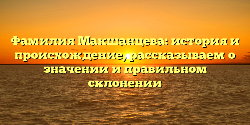Фамилия Макшанцева: история и происхождение, рассказываем о значении и правильном склонении
