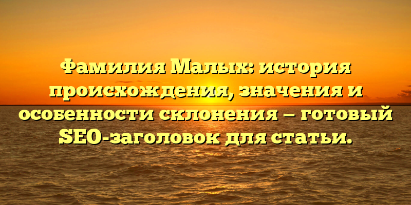 Фамилия Малых: история происхождения, значения и особенности склонения — готовый SEO-заголовок для статьи.