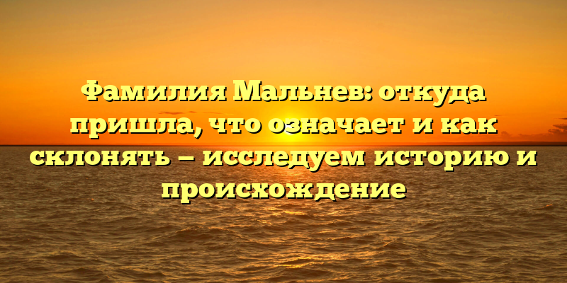 Фамилия Мальнев: откуда пришла, что означает и как склонять — исследуем историю и происхождение