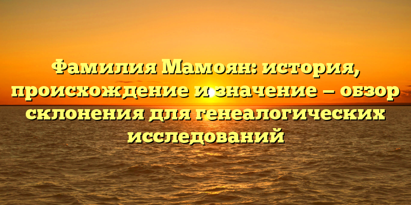 Фамилия Мамоян: история, происхождение и значение — обзор склонения для генеалогических исследований