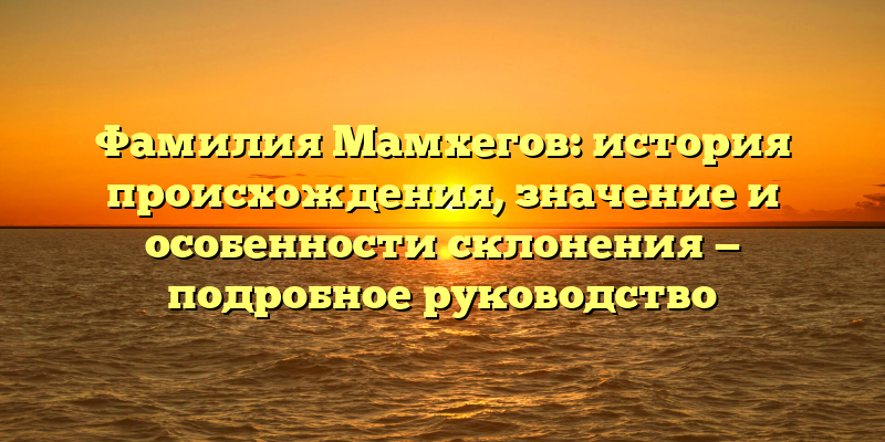 Фамилия Мамхегов: история происхождения, значение и особенности склонения — подробное руководство