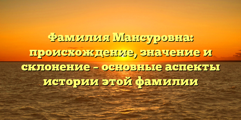 Фамилия Мансуровна: происхождение, значение и склонение – основные аспекты истории этой фамилии